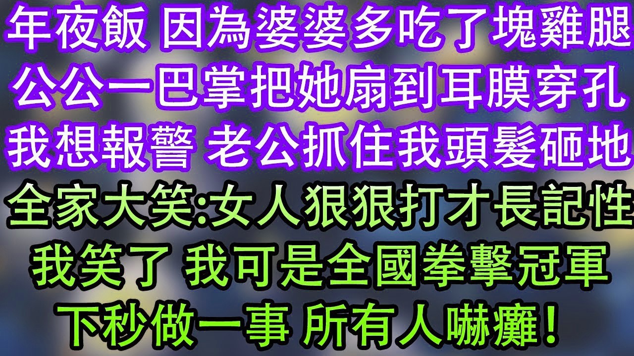 年夜飯 因為婆婆多吃了塊雞腿公公一巴掌把她扇到耳膜穿孔我想報警 老公抓住我頭髮砸地全家大笑 女人狠狠打才長記性我笑了 我可