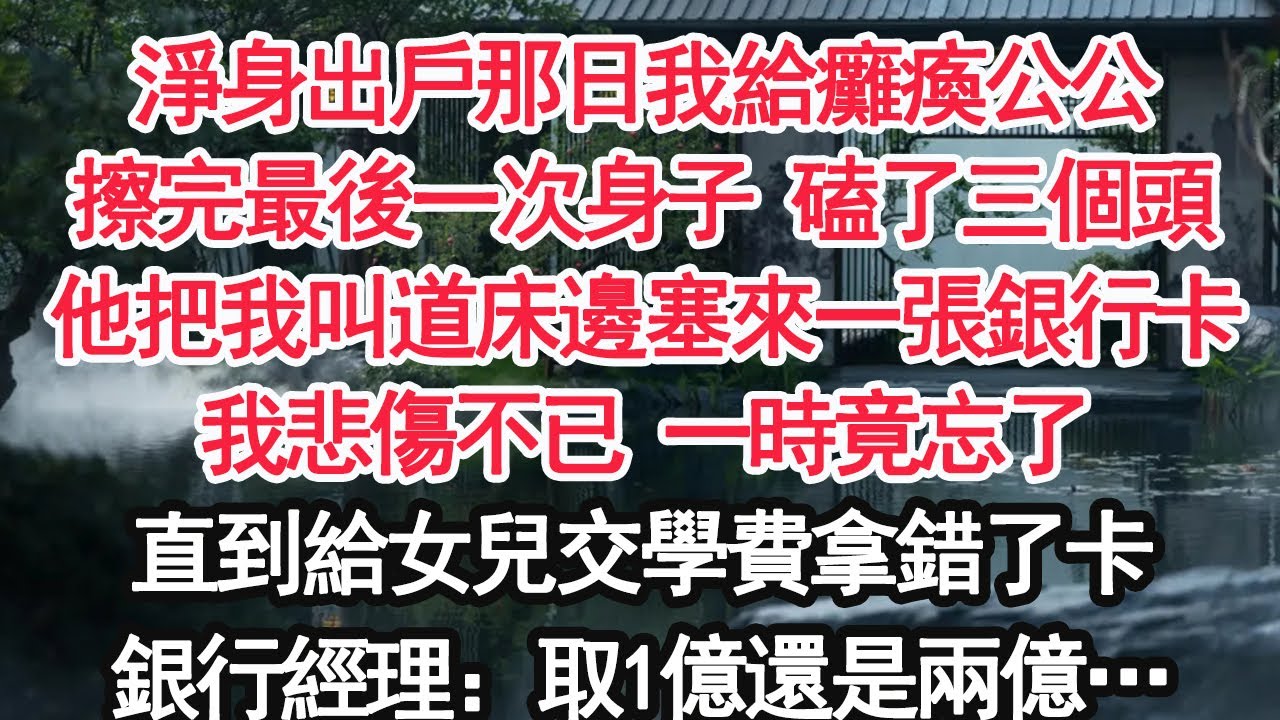 淨身出戶那日我給癱瘓公公擦完最後一次身子 磕了三個頭他把我叫道床邊塞來一張銀行卡我悲傷不已 一時竟忘了直到給女兒交學費拿錯了卡銀行經理：取1億還是兩億…【顧亞男】【大女主】【婚姻自主】