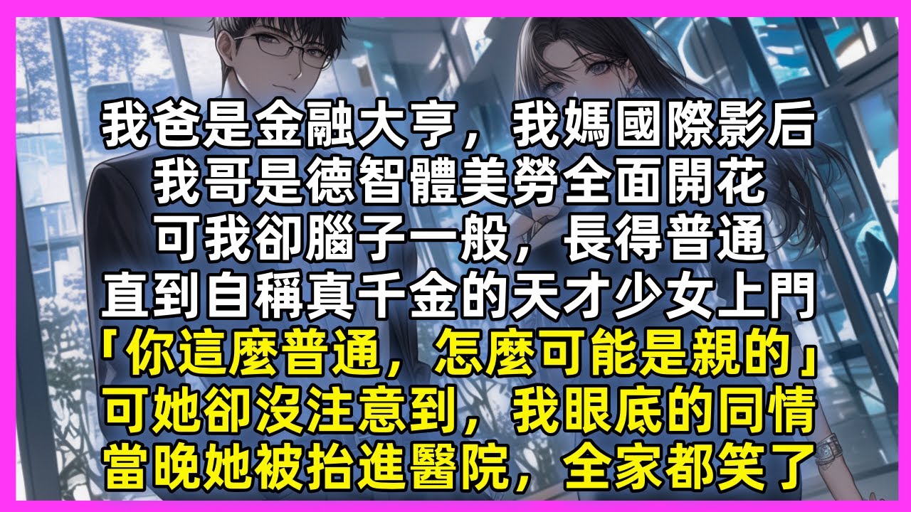 我爸是金融大亨，我媽國際影后，我哥是德智體美勞全面開花，可我卻腦子一般，長得普通，直到自稱真千金的天才少女上門「你這麼普通，怎麼可能是親的」可她卻沒注意到，我眼底的同情，當晚她被抬進醫院，全家都笑了