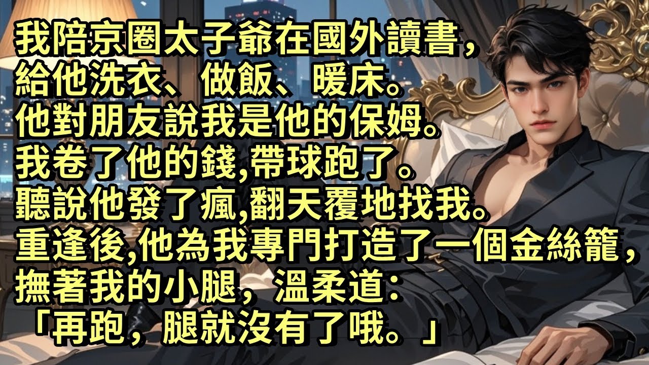 我陪京圈太子爺在國外讀書，給他洗衣做飯暖床。他對朋友說我是他的保姆。我卷了他的錢，帶球跑了。聽說他發了瘋，翻天覆地找我。重逢後，他為我專門打造了一個金絲籠，撫著我的小腿，溫柔道「再跑，腿就沒有了哦。」