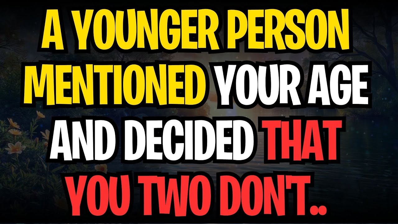 A YOUNGER PERSON MENTIONED YOUR AGE AND DECIDED THAT YOU TWO DON'T..