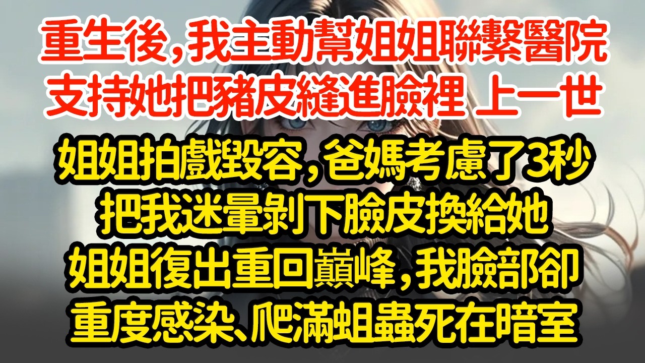 重生後，我主動幫姐姐聯繫醫院，支持她把豬皮縫進臉裡  上一世姐姐拍戲毀容，爸媽考慮了3秒把我迷暈剝下臉皮換給她姐姐復出重回巔峰，我臉部卻重度感染、爬滿蛆蟲死在暗室