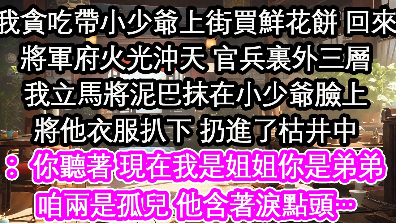 我貪吃帶小少爺上街買鮮花餅 回來將軍府火光沖天 官兵裏外三層我立馬將泥巴抹在小少爺臉上將他衣服扒下 扔進了枯井中：你聽著 現在我是姐姐你是弟弟咱兩是孤兒 他含著淚點頭…【花開】【愛情】【生活】