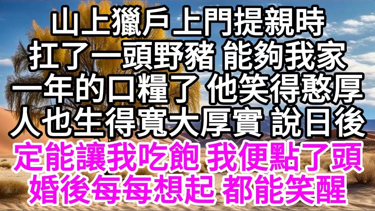山上獵戶上門提親時，扛了一頭野豬，能夠我家一年的口糧了，他笑得憨厚，人也生得寬大厚實，說日後定能讓我吃飽，我便點了頭，婚後每每想起，都能笑醒 【美好人生】