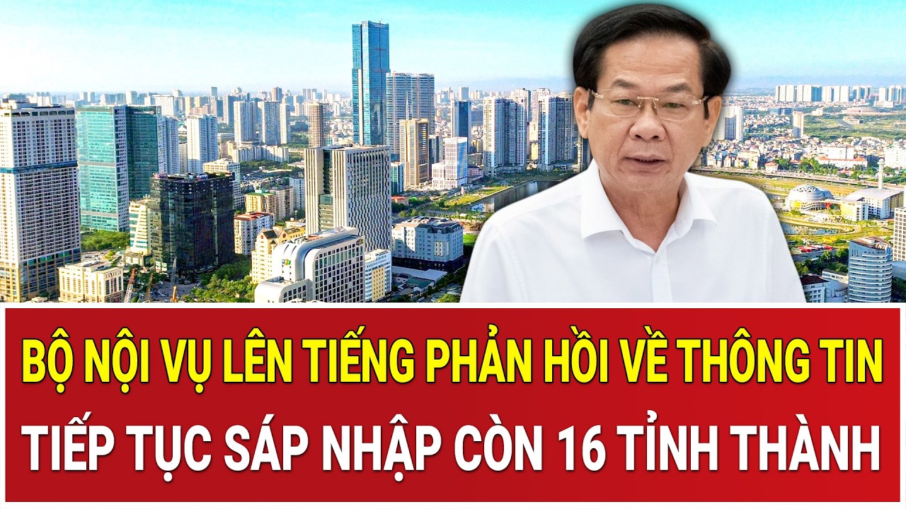 Bộ Nội vụ lên tiếng phản hồi nóng về thông tin tiếp tục sáp nhập còn 16 tỉnh thành trên cả nước