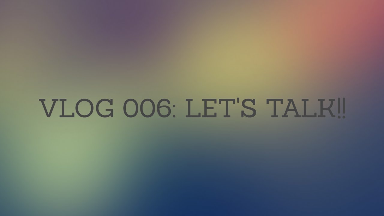 VLOG 006: LETS TALK!!