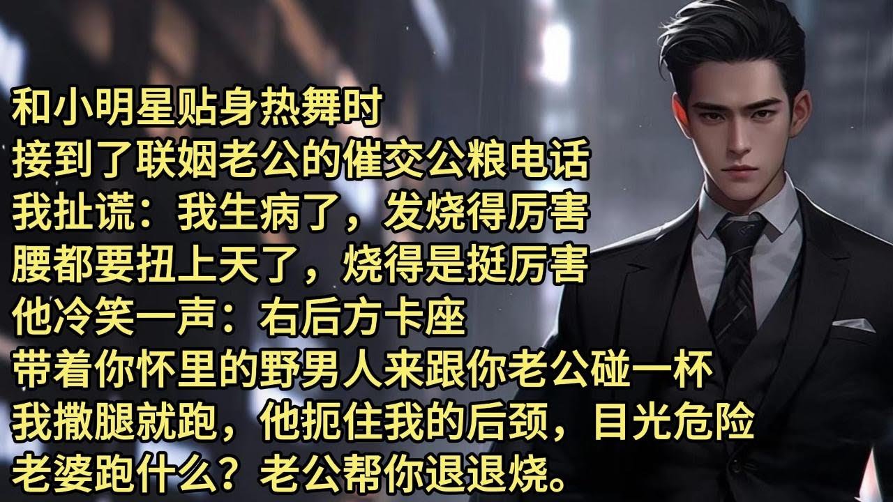 和小明星贴身热舞时，接到了联姻老公的催交公粮电话。我扯谎：我生病了，发烧得厉害。腰都要扭上天了，烧得是挺厉害。他冷笑一声。右后方卡座，带着你怀里的野男人来跟你老公碰一杯。我撒腿就跑，他扼住我的后颈