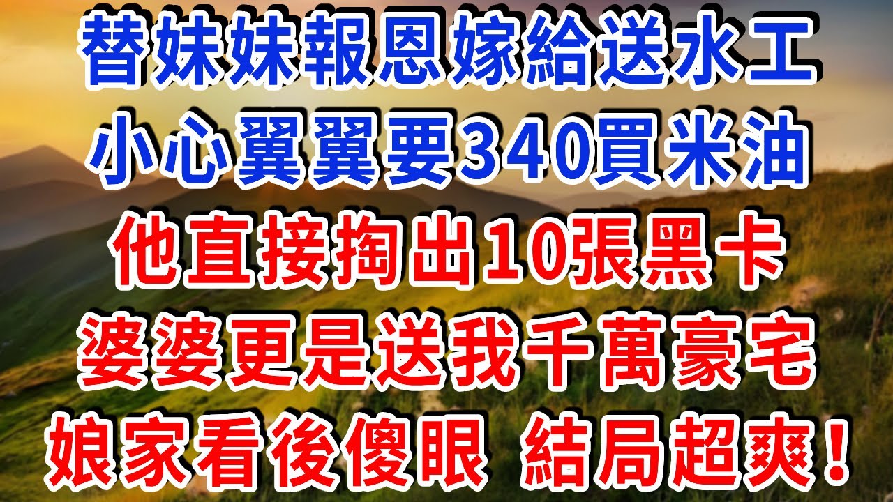 替妹妹報恩嫁給送水工，小心翼翼要340買米油，他直接掏出10張黑卡，婆婆更是送我千萬豪宅，娘家看後傻眼 結局超爽！