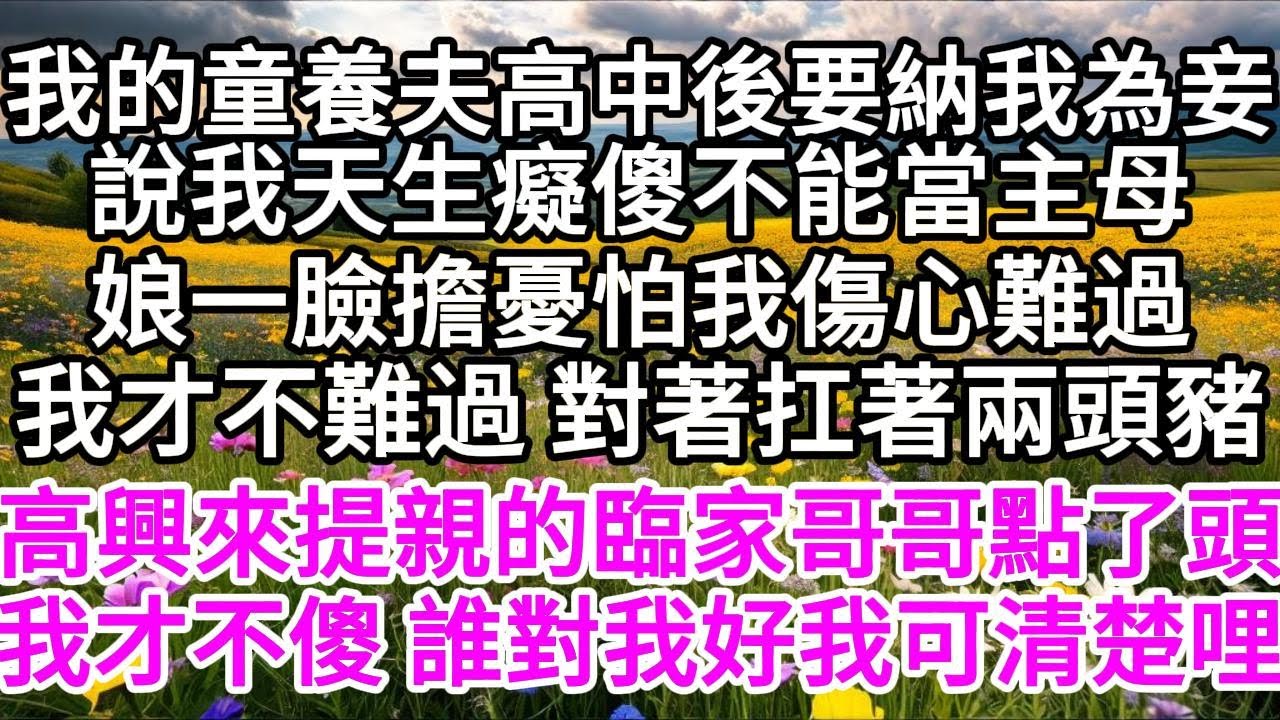 我的童養夫高中後要納我為妾，說我天生癡傻不能當主母，娘一臉擔憂，怕我傷心難過，我才不難過，對著扛著兩頭豬，高興來提親的臨家哥哥點了頭，我才不傻，誰對我好，我可清楚哩 【美好人生】