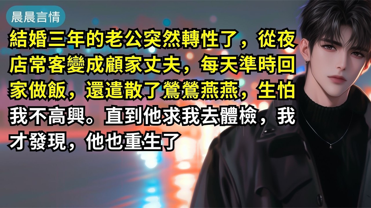 結婚三年的老公突然轉性了，從夜店常客變成顧家丈夫，每天準時回家做飯，還遣散了鶯鶯燕燕，生怕我不高興。直到他求我去體檢，我才發現，他也重生了