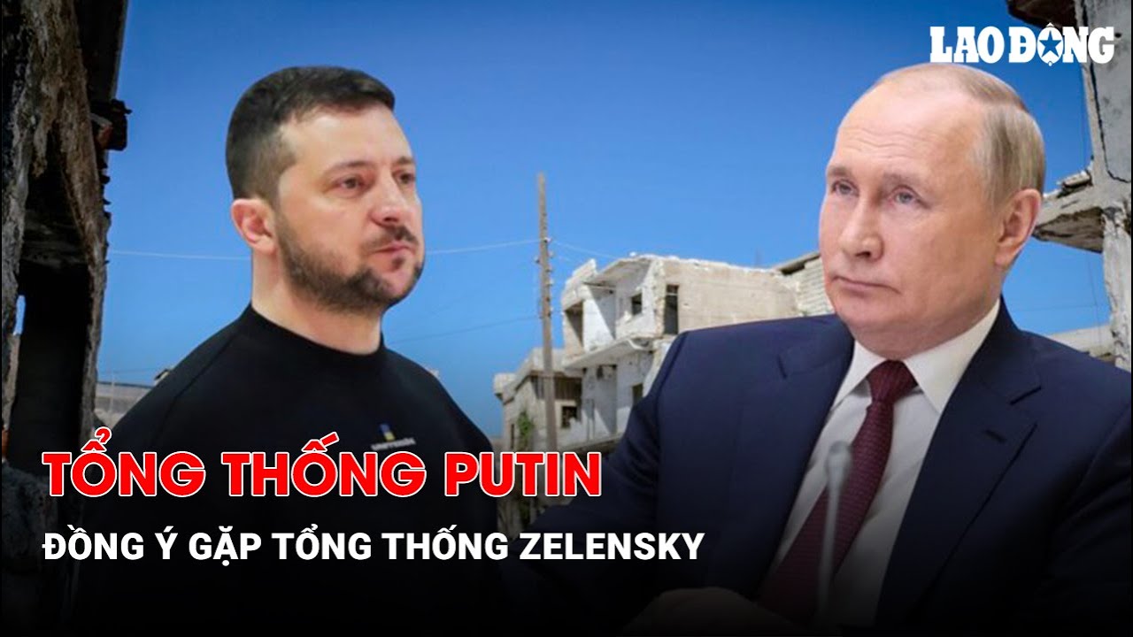 Tổng thống Putin đồng ý gặp Tổng thống Zelensky| Báo Lao Động