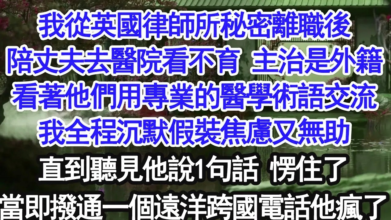 我從英國律師所秘密離職，陪丈夫去醫院看不育，主治是外籍醫生，看著他們用專業術語交流，我全程沉默，假裝焦慮無助，直到聽到他說的一句話，我愣住，當即撥通一個跨國電話，他徹底瘋了【大女主】【婚姻自主】