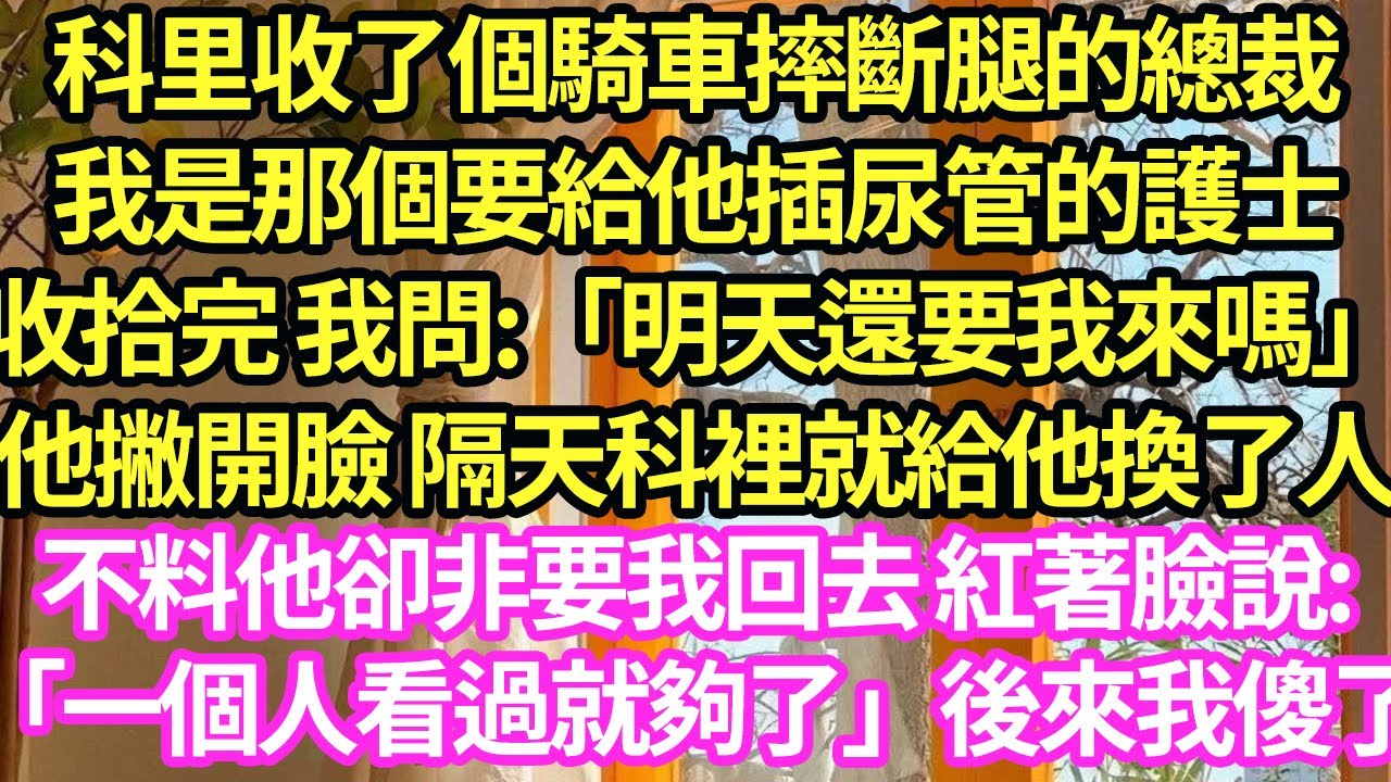 科裏收了個騎車摔斷腿的總裁，我是那個要給他插尿管的護士，收拾完 我問:「明天還要我來嗎」他撇開臉 隔天科裏就給他換了人,不料他卻非要我回去 紅著臉說:「一個人看過就夠了」後來我傻了#甜寵#小說#霸總
