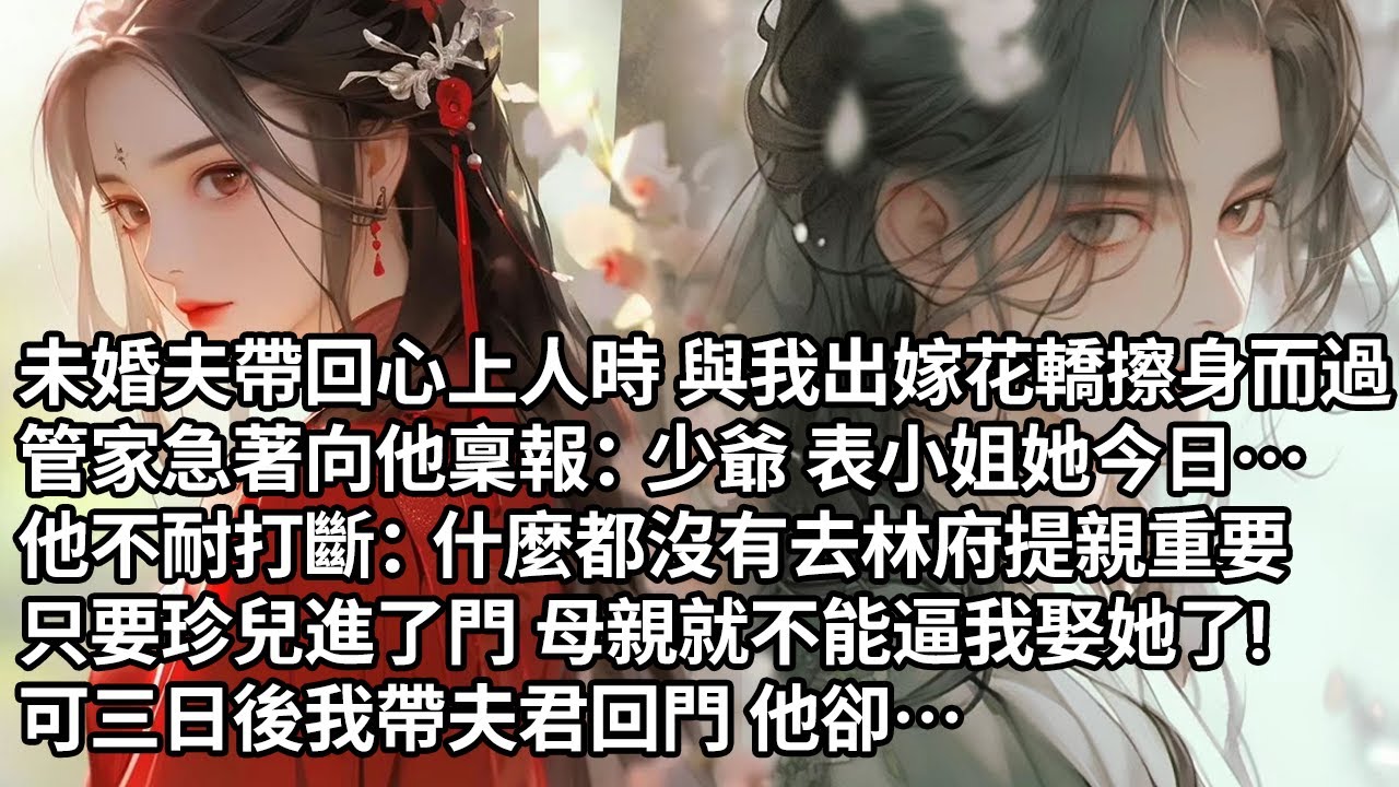【一口氣看完】未婚夫帶回心上人時 與我出嫁花轎擦身而過，管家急著向他稟報：少爺 表小姐她今日…，他不耐打斷：什麼都沒有去林府提親重要，只要珍兒進了門 母親就不能逼我娶她了!可三日後我帶夫君回門 他卻…