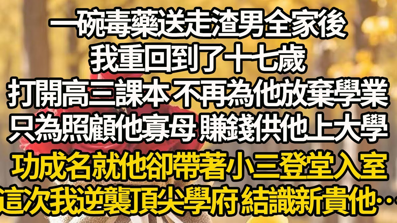 【完結】一碗毒藥送走渣男全家後，我重回到了十七歲，打開高三課本 不再為他放棄學業，只為照顧他寡母 賺錢供他上大學，功成名就他卻帶著小三登堂入室，這次我逆襲頂尖學府 結識新貴他…