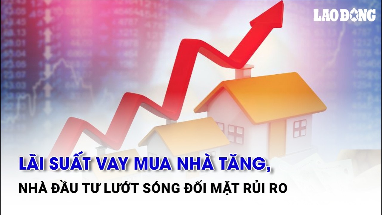 Lãi suất vay mua nhà tăng, nhà đầu tư lướt sóng đối mặt rủi ro | Báo Lao Động