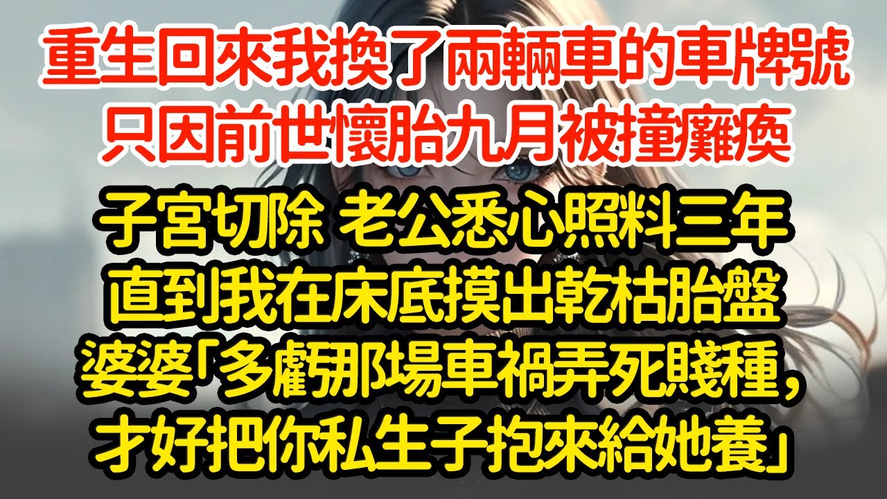 重生回來我換了兩輛車的車牌號，只因前世懷胎九月被撞癱瘓子宮切除，老公悉心照料三年直到我在床底摸出乾枯胎盤婆婆「多虧那場車禍弄死賤種，才好把你私生子抱來給她養」