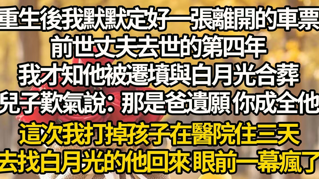 【完結】重生後我默默定好一張離開的車票，前世丈夫去世的第四年，我才知他被遷墳與白月光合葬，兒子歎氣說：那是爸遺願 你成全他，這次我打掉孩子在醫院住三天，去找白月光的他回來 眼前一幕瘋了