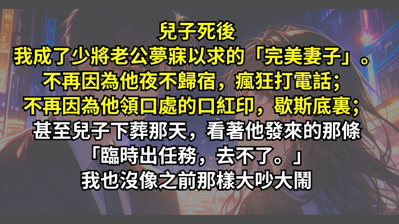兒子死後我成了少將老公夢寐以求的「完美妻子」。不再因為他夜不歸宿，瘋狂打電話；不再因為他領口處的口紅印，歇斯底裏；甚至兒子下葬那天，看著他發來的那條「臨時出任務，去不了。」我也沒像之前那樣大吵大鬧