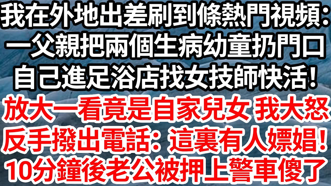 我在外地出差刷到條熱門視頻：一父親把兩個生病幼童扔門口，自己進足浴店找女技師快活！放大一看竟是自家兒女 我大怒，反手撥出電話：這裏有人嫖娼！10分鐘後老公被押上警車傻眼了【倫理】【都市】