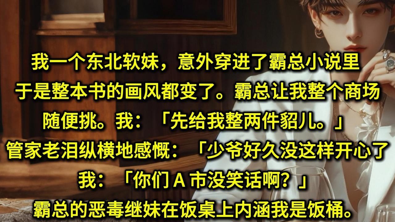 我一个东北「软妹」，意外穿进了霸总小说里。于是整本书的画风都变了。霸总让我整个商场随便挑。我：「先给我整两件貂儿。」……管家老泪纵横地感慨：「少爷好久没这样开心过了。」我：「你们 A 市没笑话啊？」