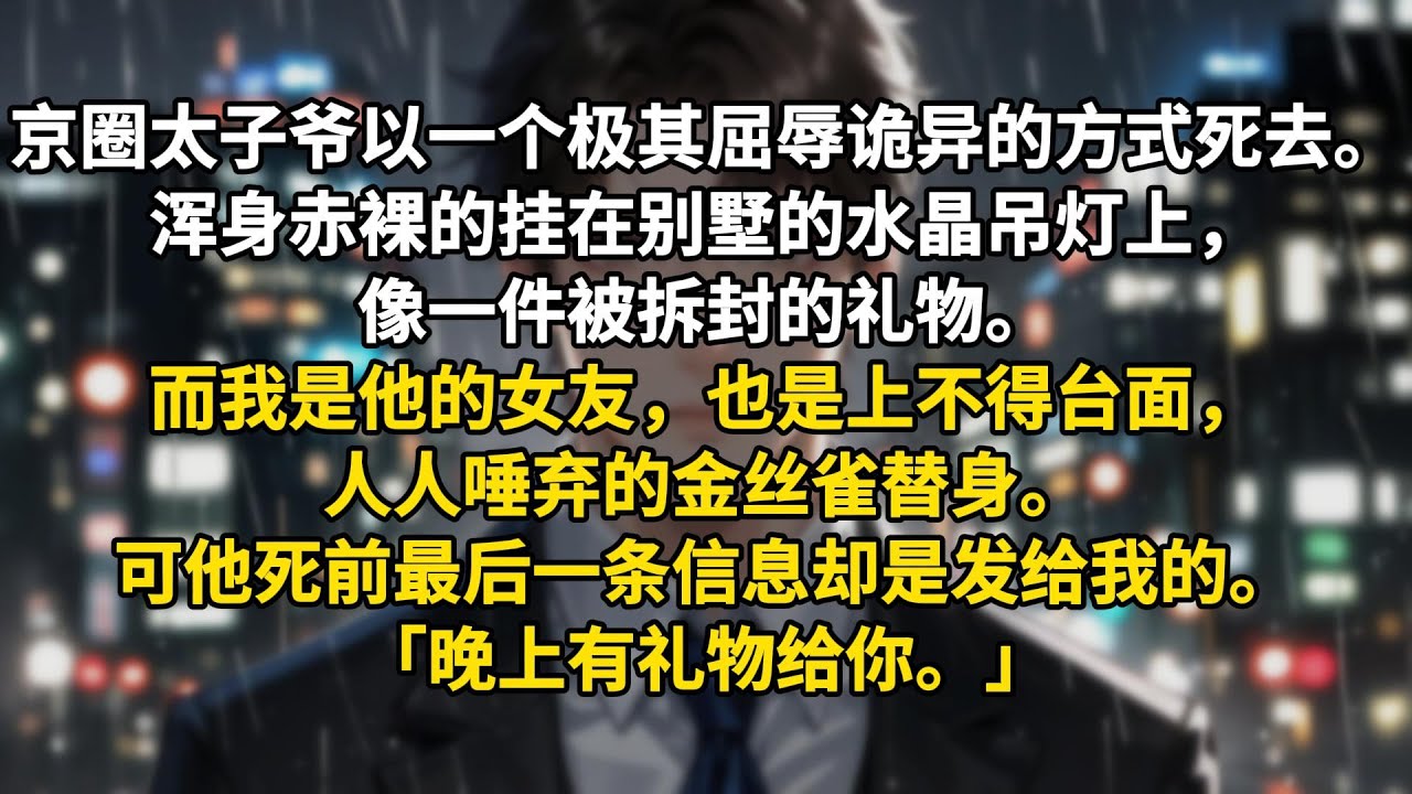京圈太子爷以一个极其屈辱诡异的方式死去。浑身赤裸的挂在别墅的水晶吊灯上，像一件被拆封的礼物。而我是他的女友，也是上不得台面，人人唾弃的金丝雀替身。可他死前最后一条信息却是发给我的。「晚上有礼物给你。」