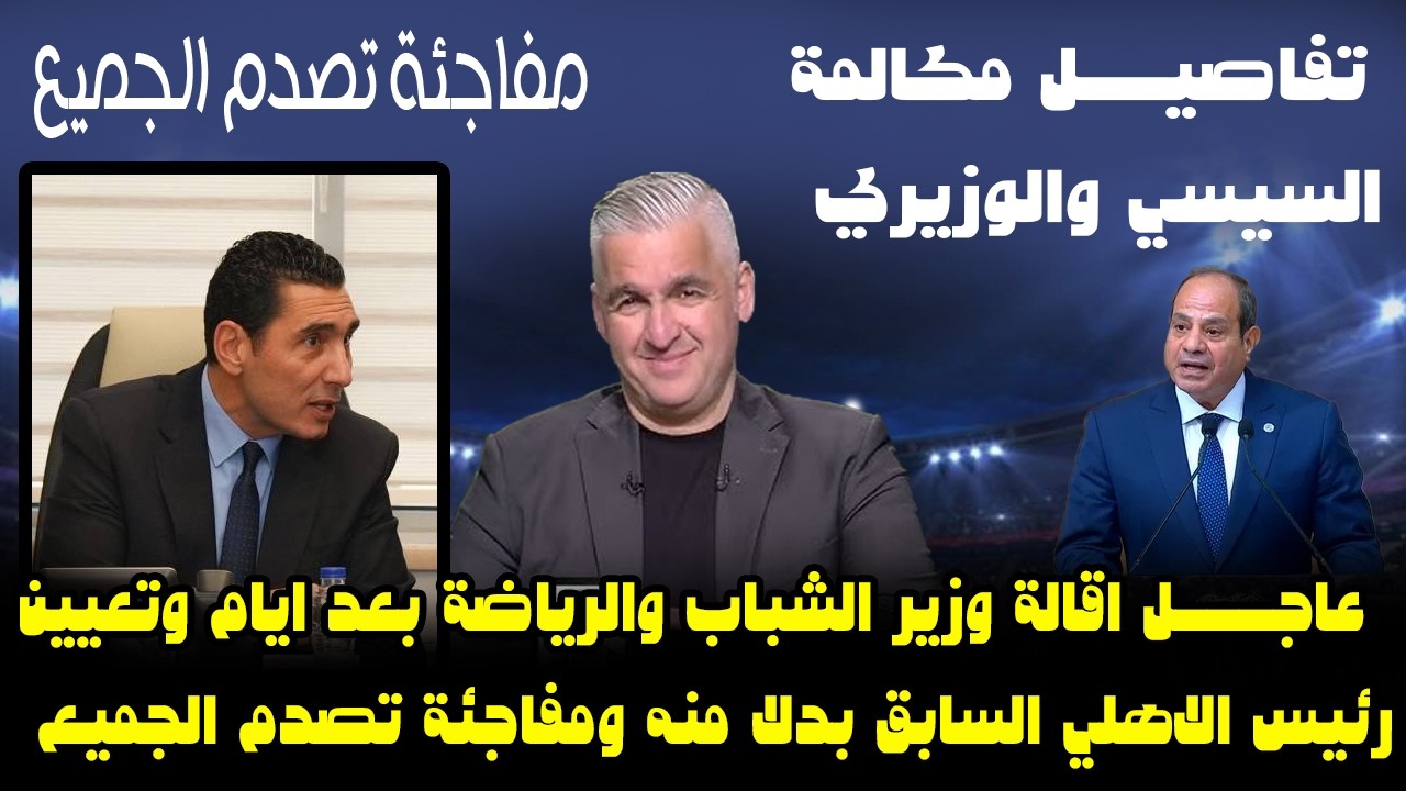عاجل اقالة وزير الشباب والرياضة بعد ايام وتعيين رئيس الاهلي السابق بدلا منه ومفاجئة تصدم الجميع