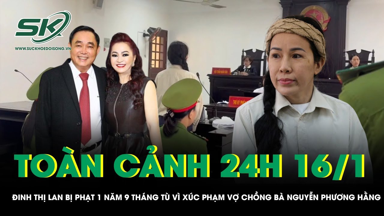 Toàn cảnh 24H 16/1: Đinh Thị Lan bị phạt 1 năm 9 tháng tù vì xúc phạm vợ chồng bà Nguyễn Phương Hằng