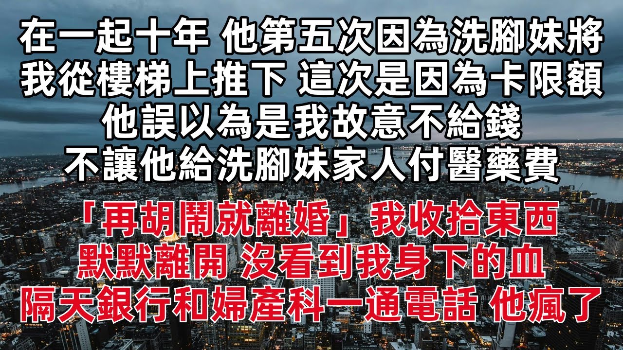 在一起十年 他第五次因為洗腳妹將我從樓梯上推下 這次是因為卡限額他誤以為是我故意不給錢 不讓他給洗腳妹家人付醫藥費「再胡鬧就離婚」我收拾東西默默離開 沒看到我身下的血 隔天銀行和婦產科一通電話 他瘋了