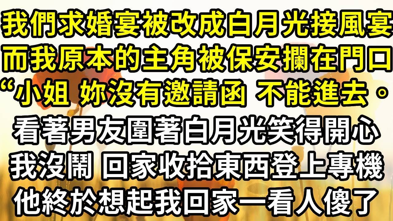 我們求婚宴被改成了白月光接風宴，而我原本的主角被保安攔在門口，“小姐，妳沒有邀請函，不能進去。”，看著男友圍著白月光笑得開心，我沒鬧 回家收拾東西登上專機，他終於想起我回家一看人傻了