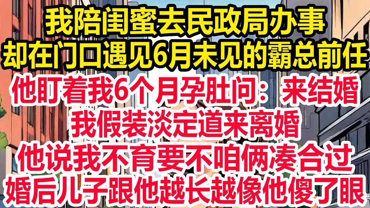 我陪闺蜜去民政局办事，却在门口遇见6月未见的霸总前任，他盯着我6个月孕肚问：来结婚？我假装淡定道来离婚，他说我不育要不咱俩凑合过，婚后儿子跟他越长越像他傻了眼！