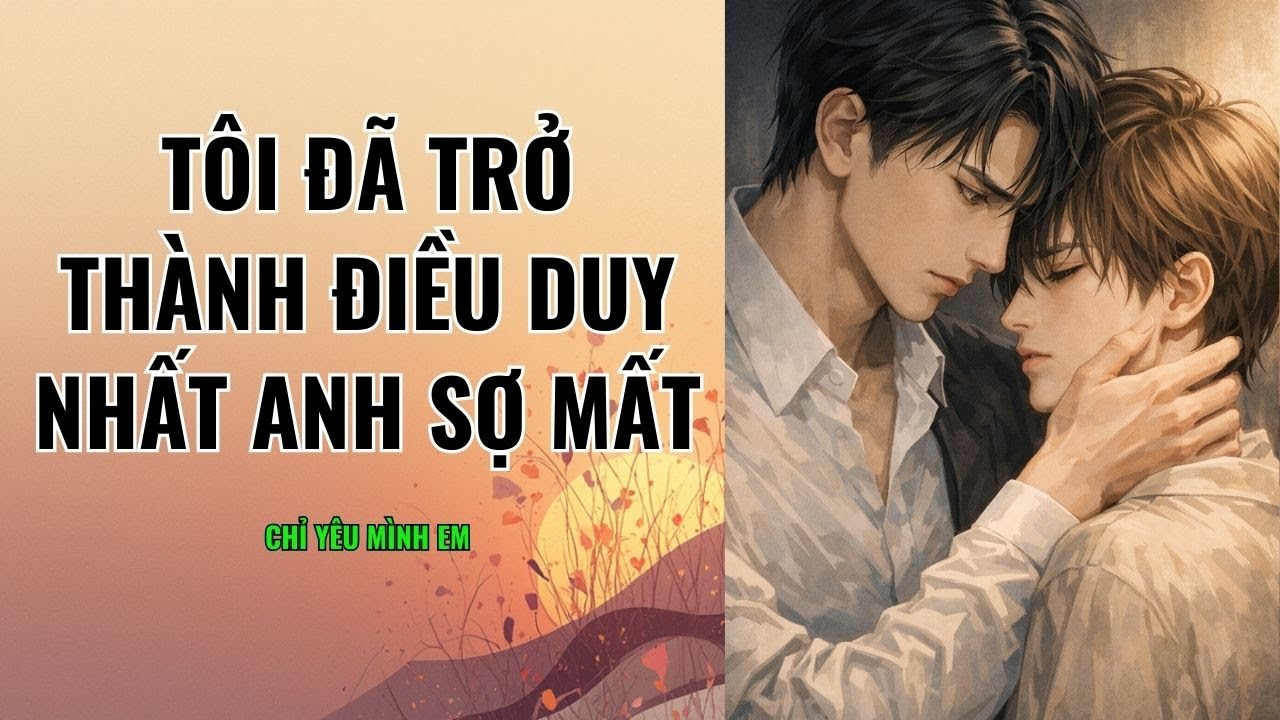 TRUYỆN BOY LOVE / TÔI ĐÃ TRỞ THÀNH ĐIỀU DUY NHẤT ANH SỢ MẤT / CHỈ YÊU MÌNH EM