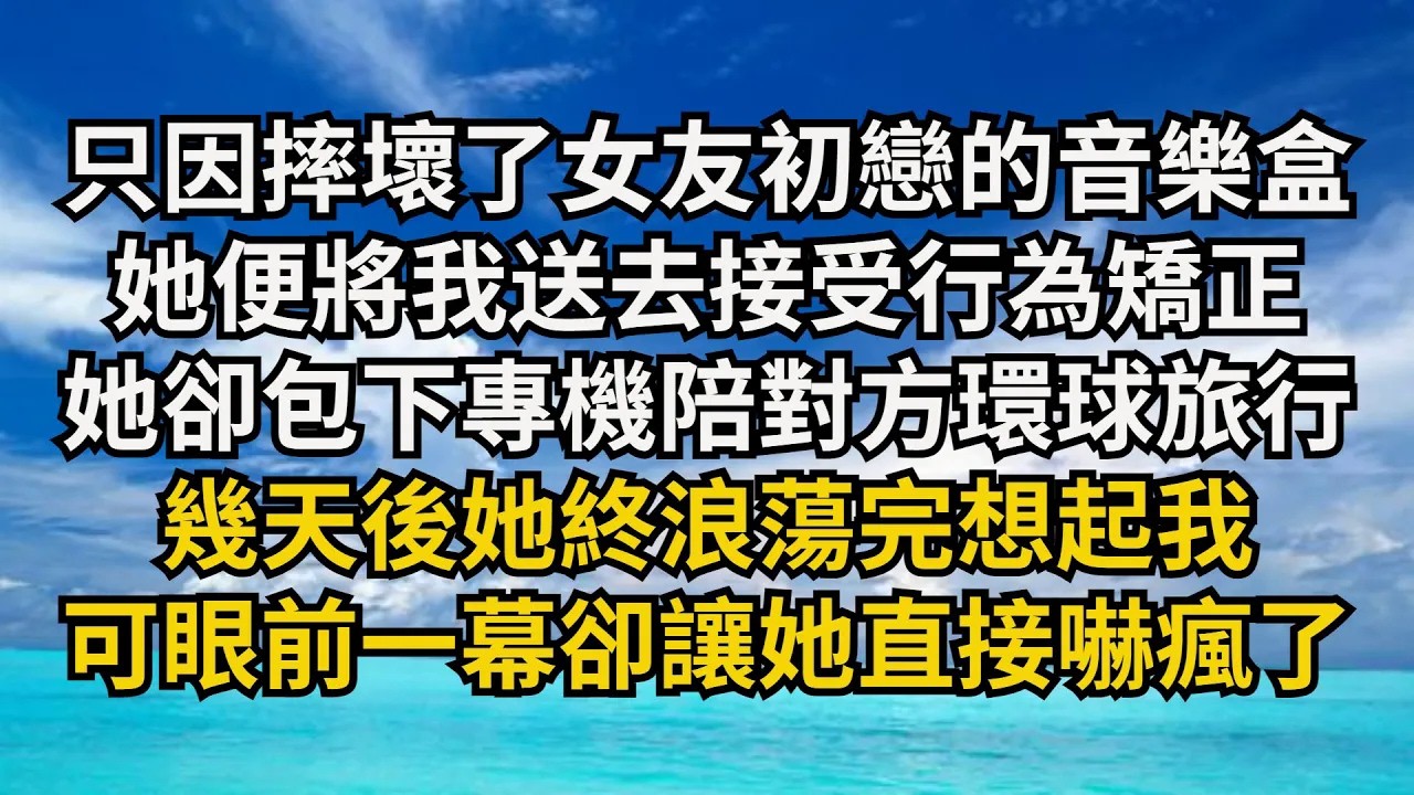 【清風與你】只因摔壞了女友初戀的音樂盒，她便將我送去接受行為矯正，她卻包下專機陪對方環球旅行，幾天後她終浪蕩完想起我，可眼前壹幕卻讓她直接嚇瘋了#激情故事#大彬情感#夢雅故事#小說#爽文