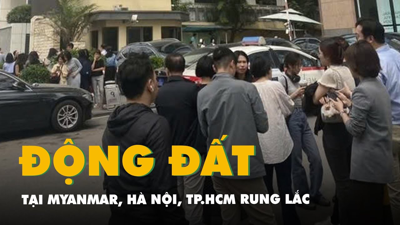 Động đất 7,7 độ tại Myanmar, Hà Nội, TP.HCM rung lắc