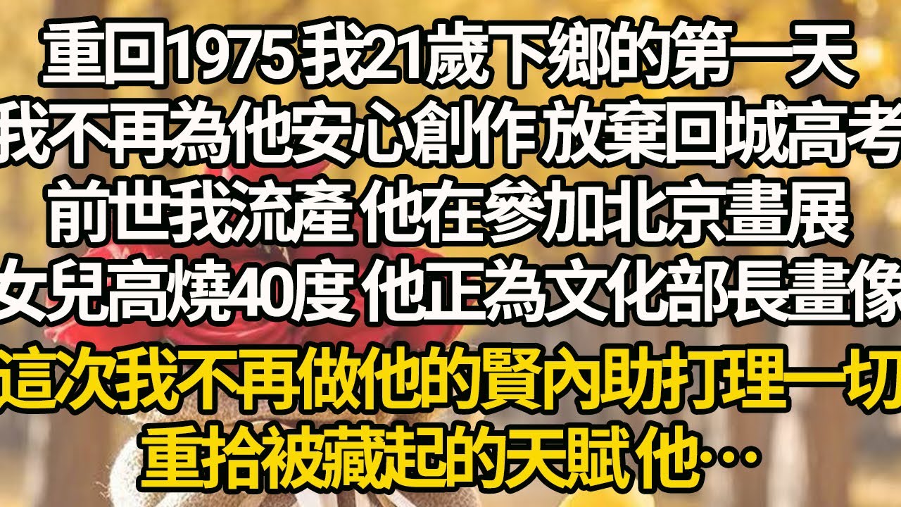 【完結】重回1975 我21歲下鄉的第一天，我不再為他安心創作 放棄回城高考，前世我流產 他在參加北京畫展，女兒高燒40度 他正為文化部長畫像，這次我不再做他的賢內助打理一切，，重拾被藏起的天賦 他…