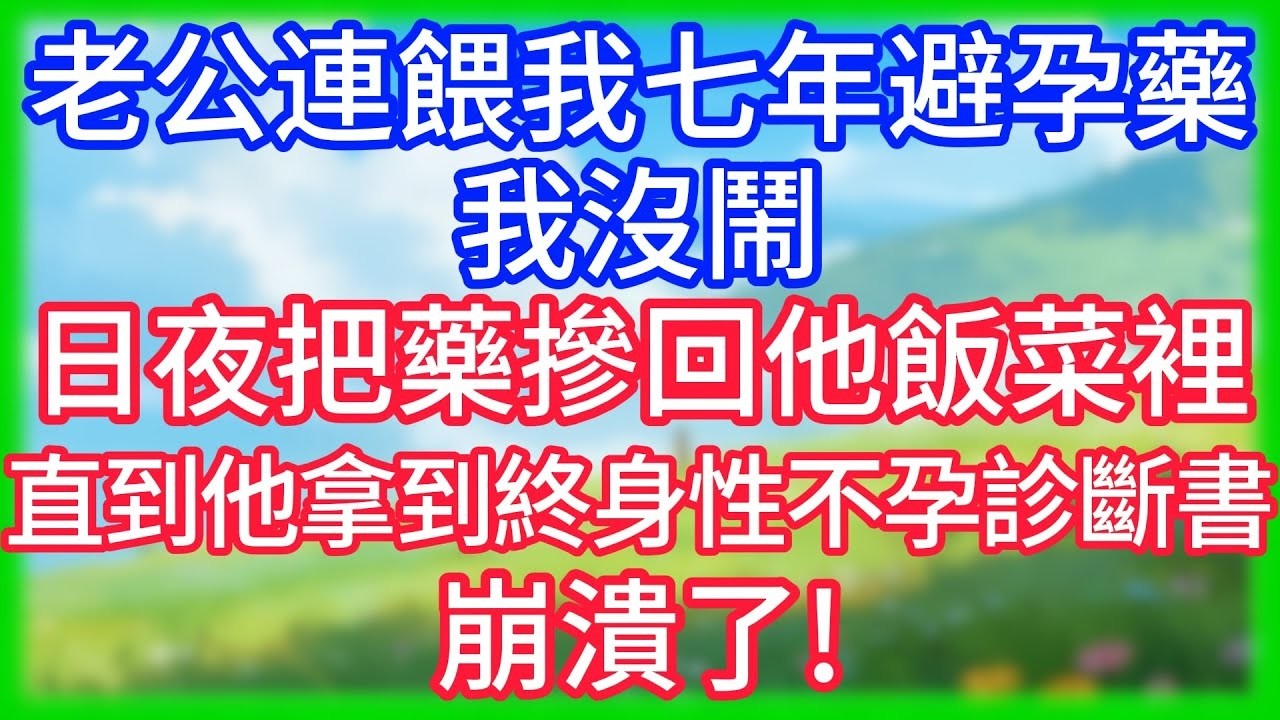 【爽文】老公連餵我七年避孕藥，我沒吵，日夜把藥摻回他飯菜裡，直到他拿到終身性不孕診斷書，崩潰了！