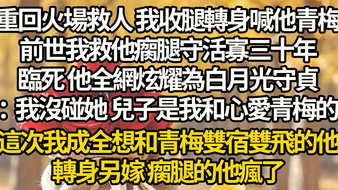 【完結】重回火場救人 我收腿轉身喊他青梅，前世我救他瘸腿守活寡三十年，臨死 他全網炫耀為白月光守貞：我沒碰她 兒子是我和心愛青梅的，這次我成全想和青梅雙宿雙飛的他，轉身另嫁 瘸腿的他瘋了