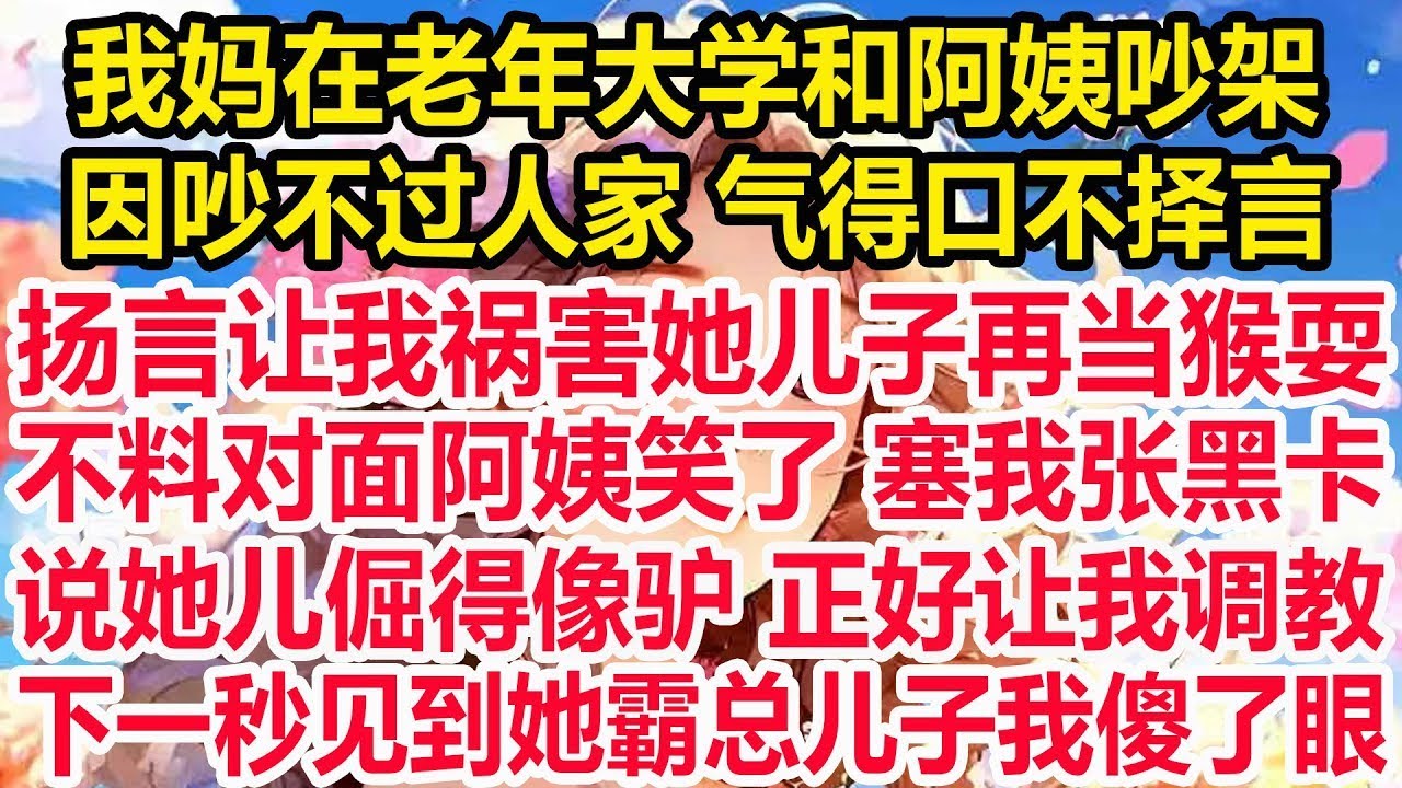 我妈在老年大学和阿姨吵架，因吵不过人家 气得口不择言，扬言让我祸害她儿子再当猴耍，不料对面阿姨笑了 塞我张黑卡，说她儿倔得像驴 正好让我调教，下一秒见到她霸总儿子我傻了眼！