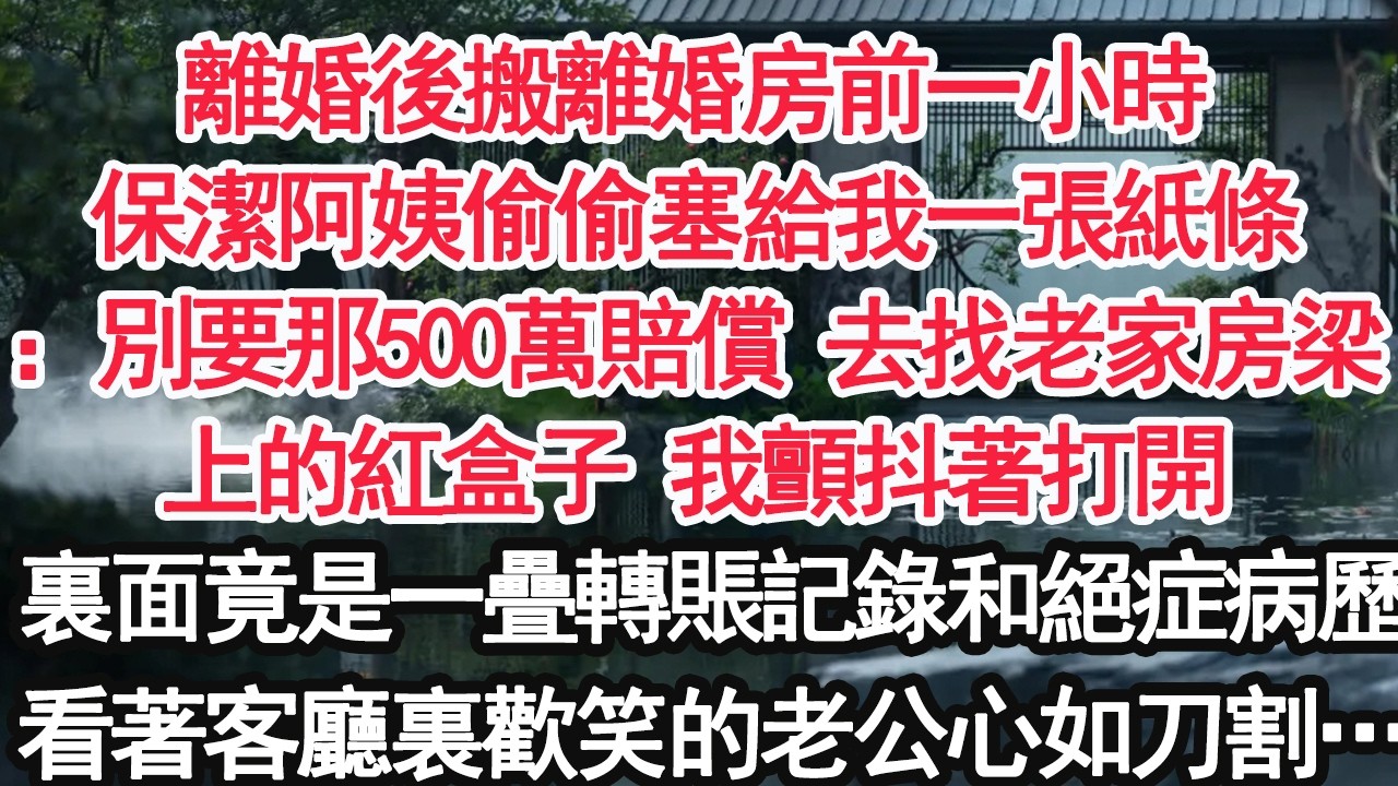 離婚後搬離婚房前一小時保潔阿姨偷偷塞給我一張紙條：別要那500萬賠償 去找老家房梁上的紅盒子 我顫抖著打開裏面竟是一疊轉賬記錄和絕症病歷看著客廳裏歡笑的老公心如刀割…【顧亞男】【大女主】【婚姻自主】