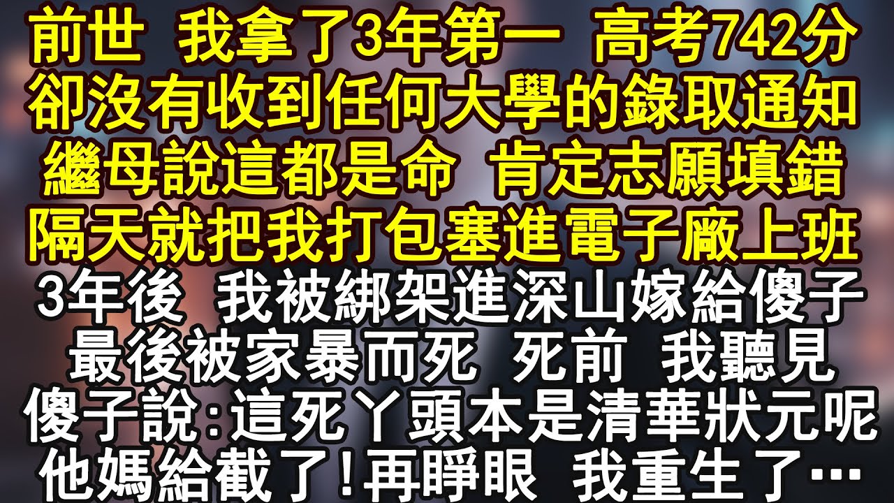 前世 我拿了3年第一 高考742分卻沒有收到任何大學的錄取通知繼母說這都是命 肯定志願填錯隔天就把我打包塞進電子廠上班3年後 我被綁架進深山嫁給傻子最後被家暴而死 死前