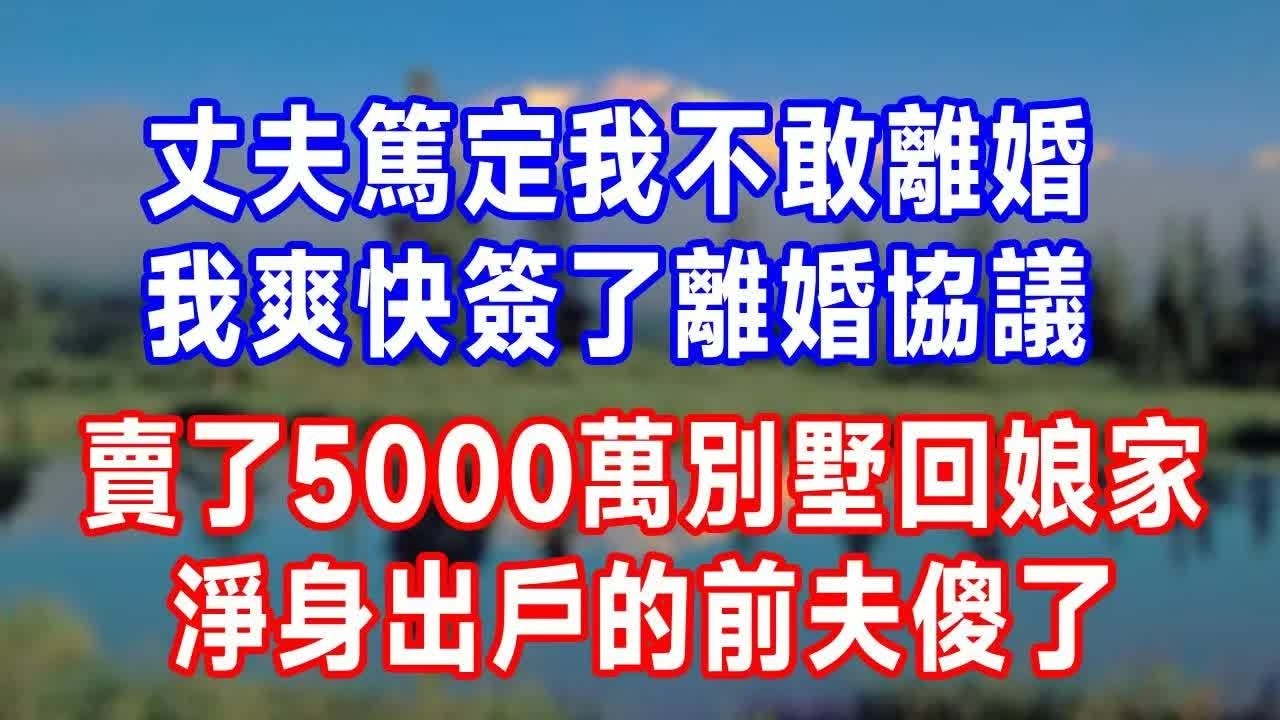 丈夫篤定我不敢離婚，我爽快簽了離婚協議，賣了5000萬別墅回娘家，淨身出戶的前夫傻了！