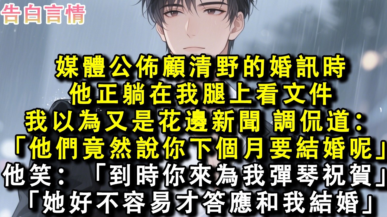 媒體公佈顧清野的婚訊時，他正躺在我腿上看文件。我以為又是花邊新聞，調侃道：「他們竟然說你下個月要結婚呢。」他笑：「到時你來為我彈琴祝賀。」「她好不容易才答應和我結婚。」#小說 #情感 #故事