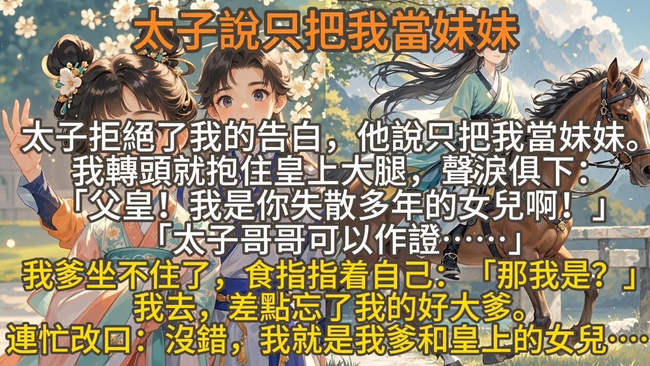 完結沙雕搞笑爽文：太子說只把我當妹妹，太子拒絕了我的告白，他說只把我當妹妹。我轉頭就抱住皇上大腿，聲淚俱下：「父皇！我是你失散多年的女兒啊！」「太子哥哥可以作證……」我爹坐不住了