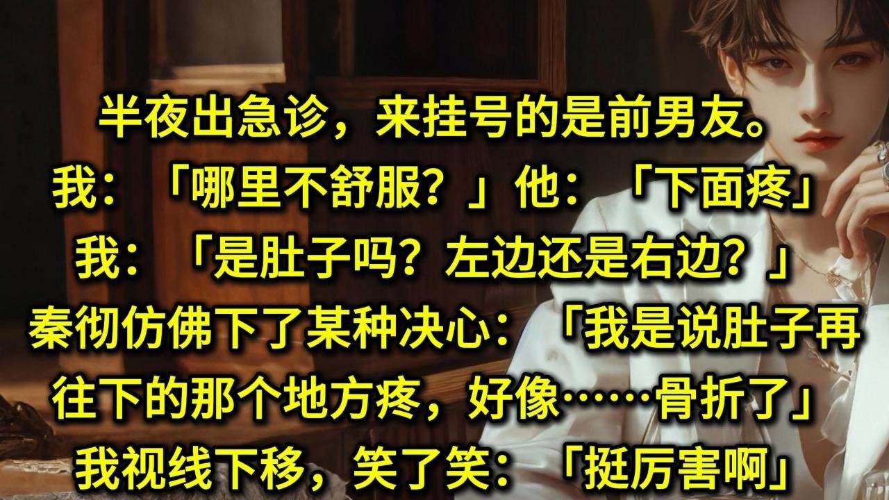 半夜出急诊，来挂号的是前男友。我：「哪里不舒服？」他：「下面疼」我：「是肚子吗？左边还是右边？」秦彻仿佛下了某种决心：「我是说肚子再往下的那个地方疼，好像……骨折了。」我视线下移，笑了笑：「挺厉害啊」