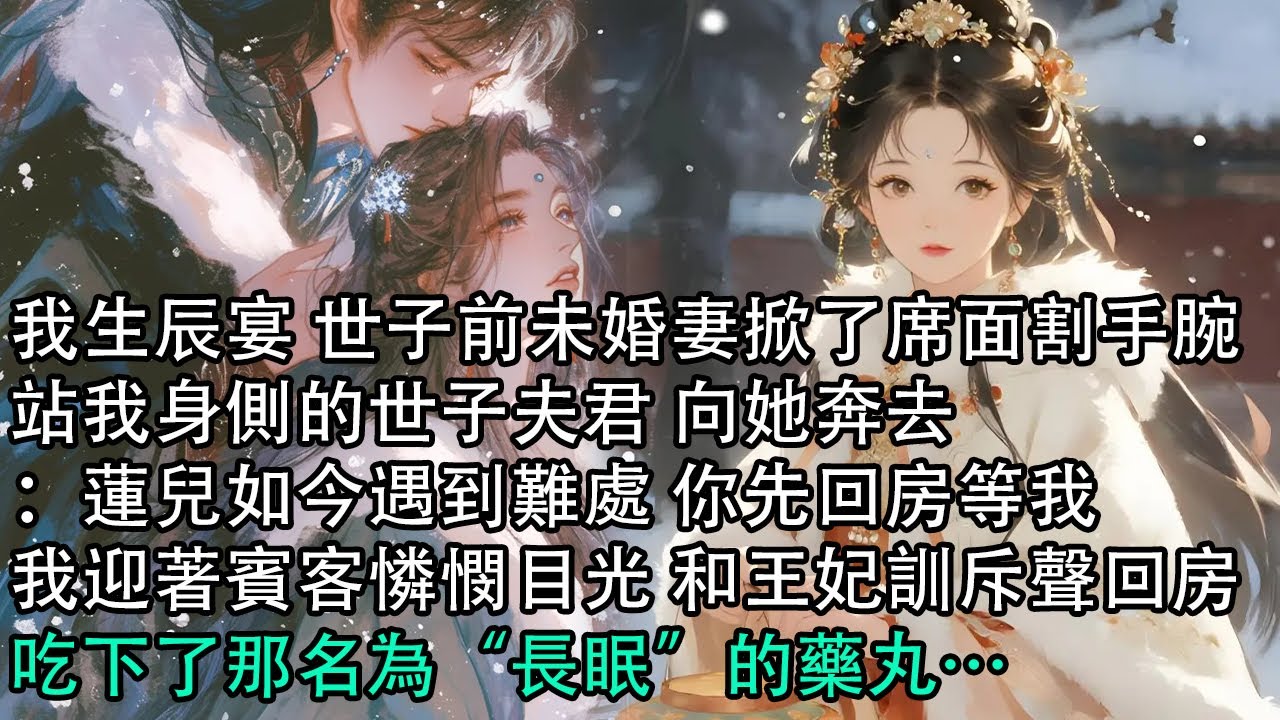 【一口氣看完】我生辰宴 世子前未婚妻掀了席面割手腕，站我身側的世子夫君 向她奔去：蓮兒如今遇到難處 你先回房等我，我迎著賓客憐憫目光 和王妃訓斥聲回房，吃下了那名為“長眠”的藥丸…