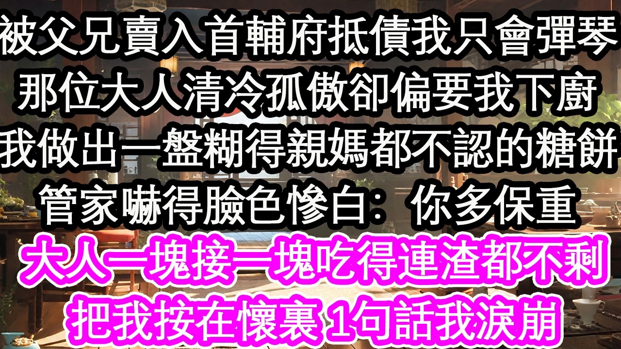 被父兄賣入首輔府抵債時我只會彈琴那位大人清冷孤傲卻偏要我下廚我做出一盤糊得親媽都不認的糖餅管家嚇得臉色慘白：你多保重大人一塊接一塊吃得連渣都不剩把我按在懷裏 1句話我淚崩【花開】【愛情】【生活】