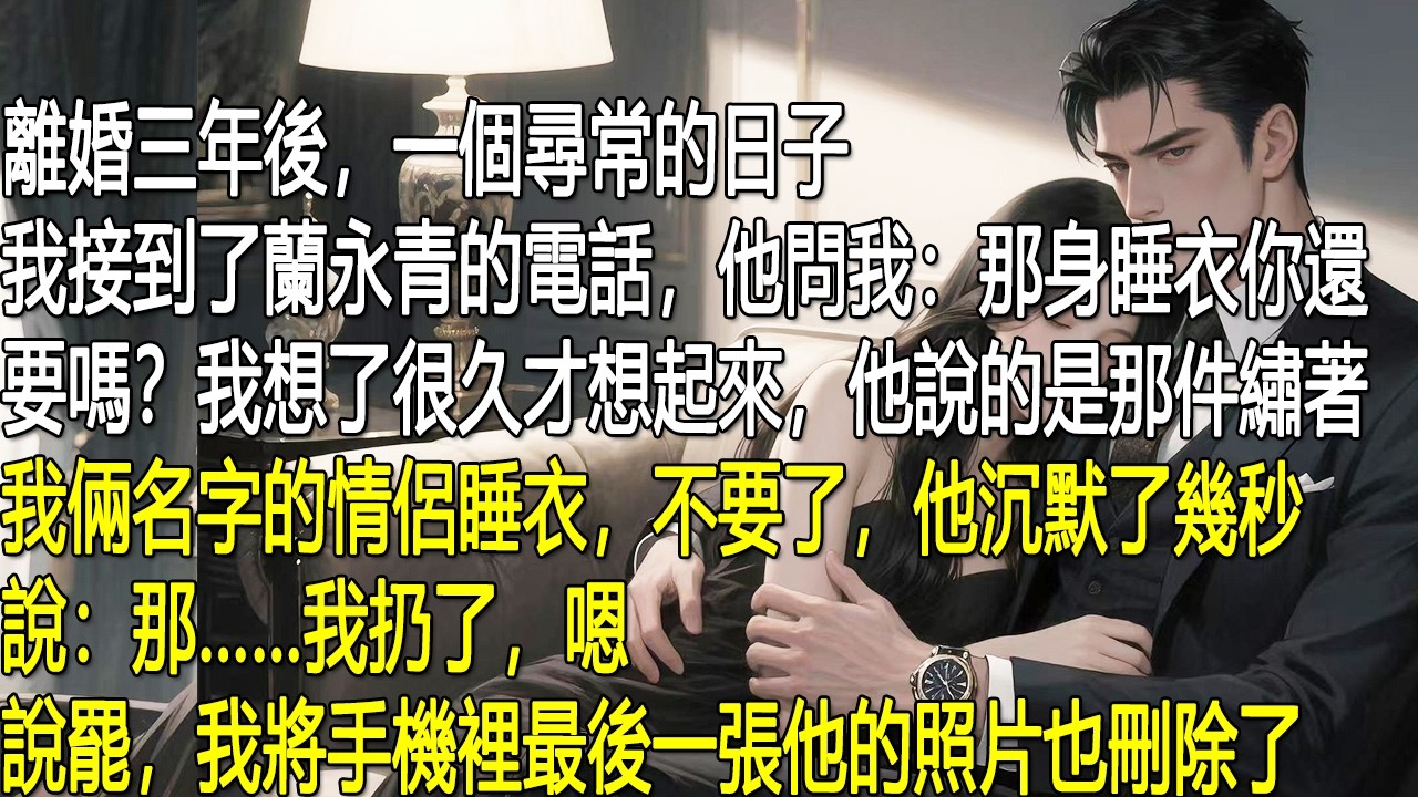 離婚三年，一個尋常日子，我接到蘭永青的電話。他問我那件繡著兩人名字的情侶睡衣還要不要。我想了很久，說不要了。他沉默幾秒，說那他丟了。我應了一聲，掛掉電話，把手機裡最後一張他的照片也刪了。
