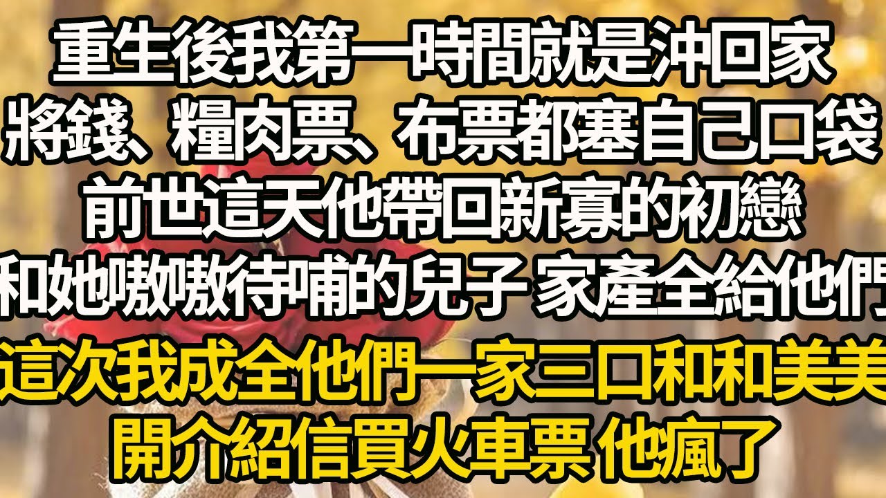 【完結】重生後我第一時間就是沖回家，將錢、糧肉票、布票都塞自己口袋，前世這天他帶回新寡的初戀，和她嗷嗷待哺的兒子 家產全給他們，這次我成全他們一家三口和和美美，開介紹信買火車票 他瘋了