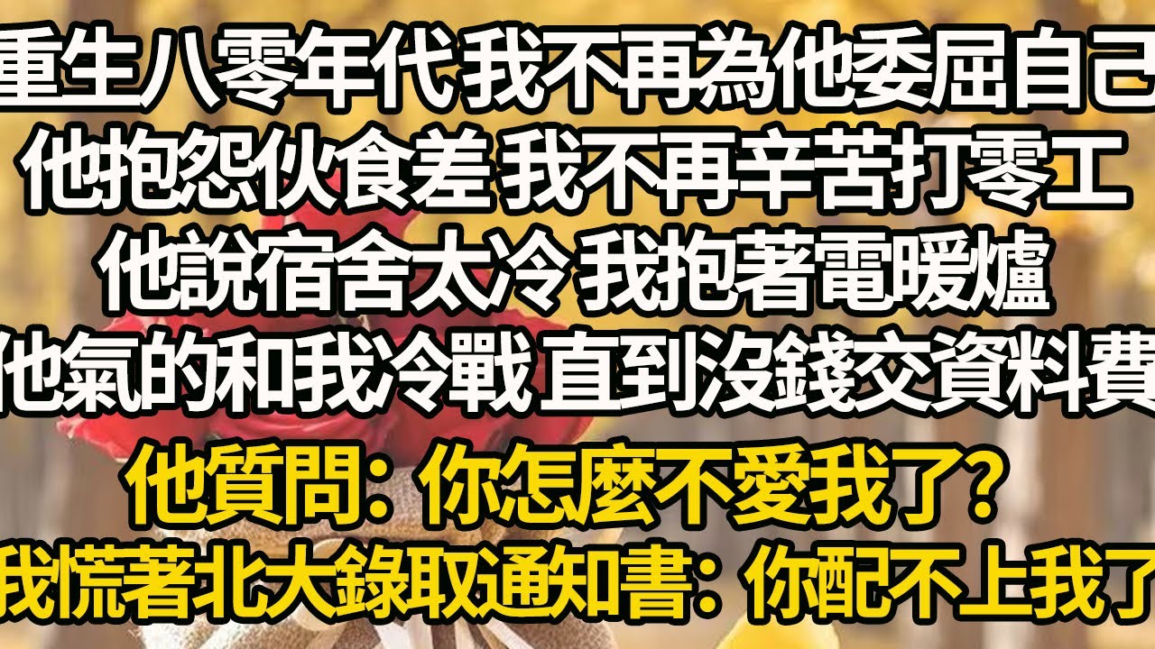 【完結】重生八零年代 我不再為他委屈自己，他抱怨伙食差 我不再辛苦打零工，他說宿舍太冷 我抱著電暖爐，他氣的和我冷戰 直到沒錢交資料費，他質問：你怎麼不愛我了？我慌著北大錄取通知書：你配不上我了