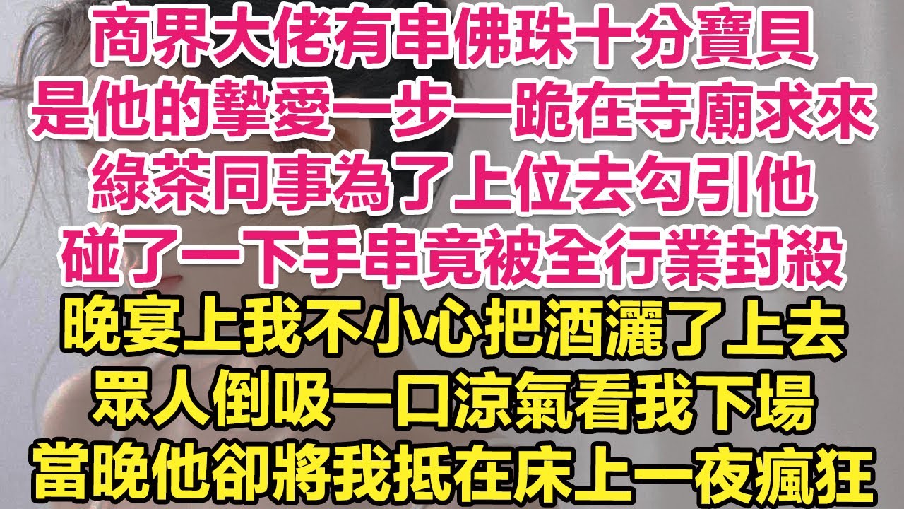 傳聞商界大佬有串佛珠十分寶貝，是他的摯愛一步一跪在寺廟求來，綠茶同事為了上位去勾引他，碰了一下手串竟被全行業封殺！晚宴上我不小心把酒灑了上去，眾人倒吸一口涼氣看我下場！當晚他卻將我抵在床上一夜瘋狂！